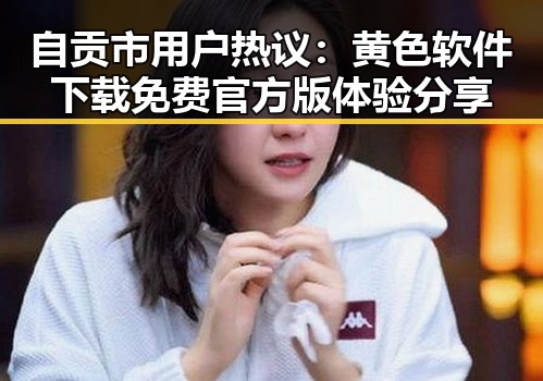 自贡市用户热议:黄色软件下载免费官方版体验分享
