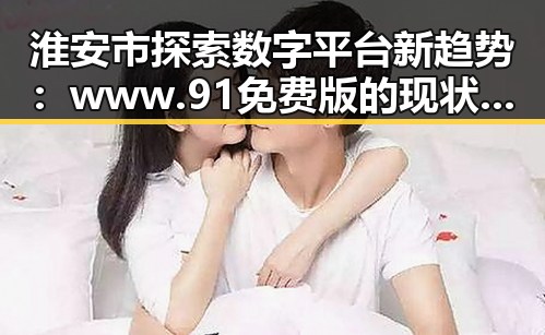淮安市探索数字平台新趋势:www.91免费版的现状与未来