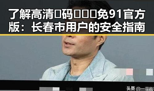 了解高清🈚码🔞❌♋免91官方版：长春市用户的安全指南
