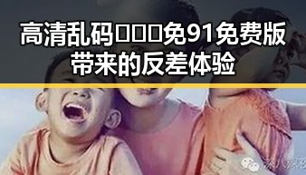 高清乱码🔞❌♋免91免费版带来的反差体验