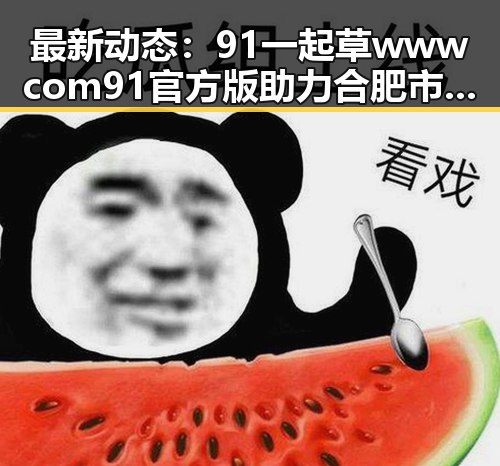 最新动态：91 一起草wwwcom91官方版助力合肥市娱乐生态升级