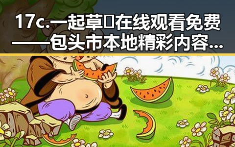 17c.一起草🌿在线观看免费——包头市本地精彩内容推荐