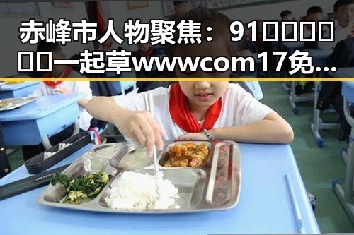 赤峰市人物聚焦：91🍆🍑🔞❌❌❌一起草wwwcom17免费官方版引发热议