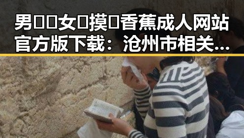 男🍌❌女🍑摸🐻香蕉成人网站官方版下载:沧州市相关资源介绍