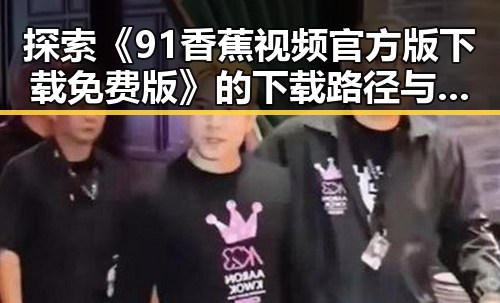 探索《91香蕉视频官方版下载免费版》的下载路径与用户体验差异