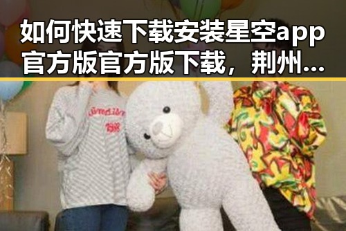 如何快速下载安装星空app官方版官方版下载，荆州市用户的实用指南