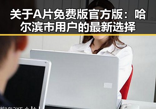 关于A片免费版官方版：哈尔滨市用户的最新选择