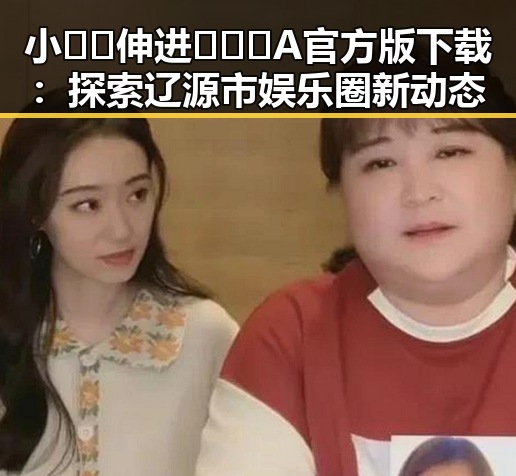小🐔🐔伸进🈲🔞🔞A官方版下载：探索辽源市娱乐圈新动态