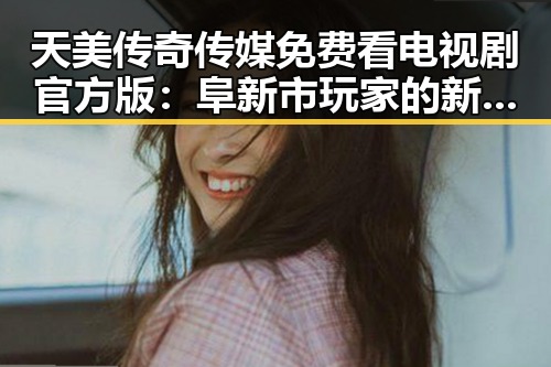 天美传奇传媒免费看电视剧官方版：阜新市玩家的新选择