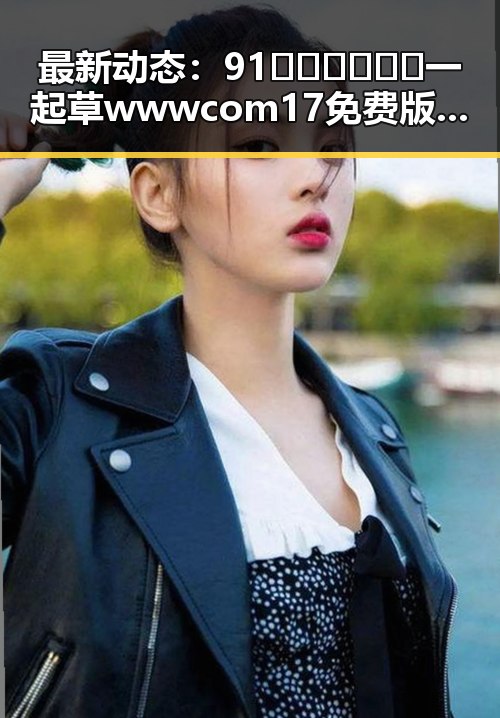 最新动态：91🍆🍑🔞❌❌❌一起草wwwcom17免费版引发广泛关注