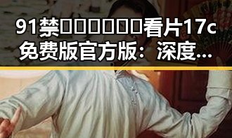 91禁🍆🍑🔞❌❌❌看片17c免费版官方版：深度解析与现状