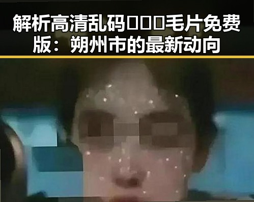 解析高清乱码🔞❌♋毛片免费版：朔州市的最新动向
