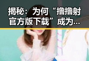 揭秘:为何“撸撸射官方版下载”成为广安市网友的新宠?
