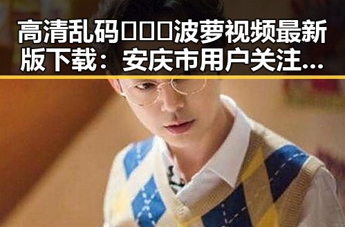 高清乱码🔞❌♋波萝视频最新版下载：安庆市用户关注指南