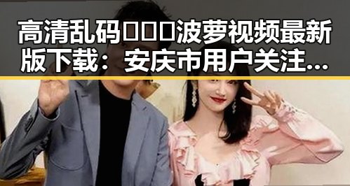 高清乱码🔞❌♋波萝视频最新版下载：安庆市用户关注指南