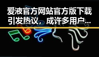 爱液官方网站官方版下载引发热议，成许多用户关注焦点
