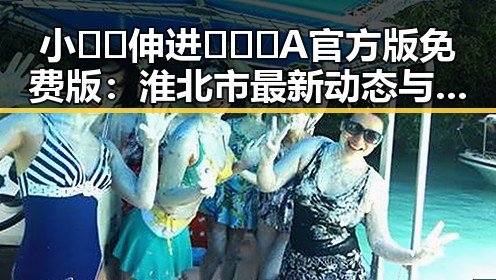 小🐔🐔伸进🈲🔞🔞A官方版免费版:淮北市最新动态与应用介绍