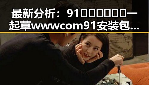 最新分析：91🍆🍑🔞❌❌❌一起草wwwcom91安装包下载现状与发展趋势