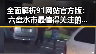 全面解析91网站官方版：六盘水市最值得关注的资源平台