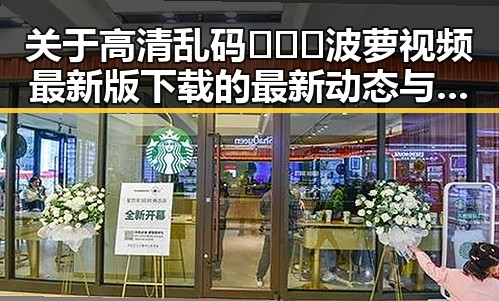关于高清乱码🔞❌♋波萝视频最新版下载的最新动态与现状