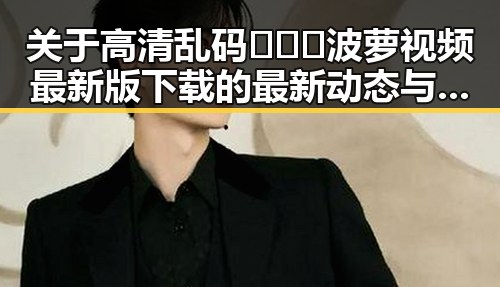 关于高清乱码🔞❌♋波萝视频最新版下载的最新动态与现状