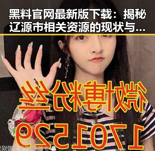 黑料 官网最新版下载：揭秘辽源市相关资源的现状与分析