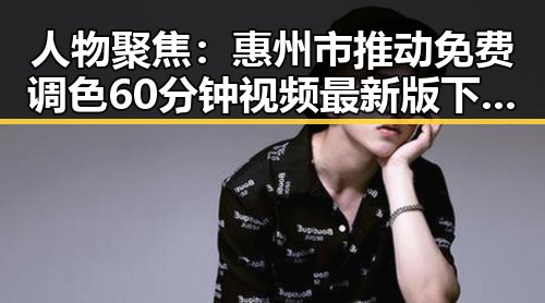 人物聚焦:惠州市推动免费调色60分钟视频最新版下载普及