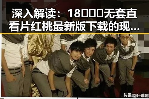 深入解读：18❌❌❌无套直看片红桃最新版下载的现象背后