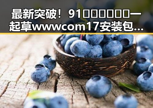 最新突破！91🍆🍑🔞❌❌❌一起草wwwcom17安装包下载现已上线
