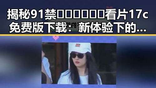 揭秘91禁🍆🍑🔞❌❌❌看片17c免费版下载:新体验下的争议与选择
