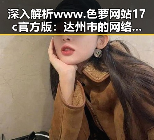 深入解析www.色 萝网站17c官方版:达州市的网络特色与发展趋势