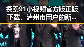 探索91小视频官方版正版下载，泸州市用户的新选择