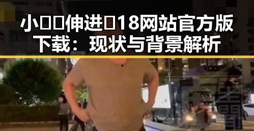 小🐔🐔伸进🈲18网站官方版下载：现状与背景解析