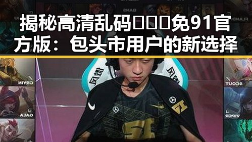揭秘高清乱码🔞❌♋免91官方版:包头市用户的新选择