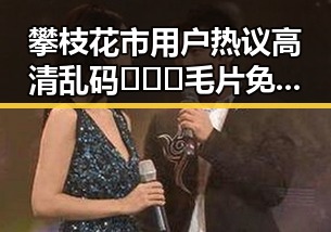 攀枝花市用户热议高清乱码🔞❌♋毛片免费版：最新资源指南