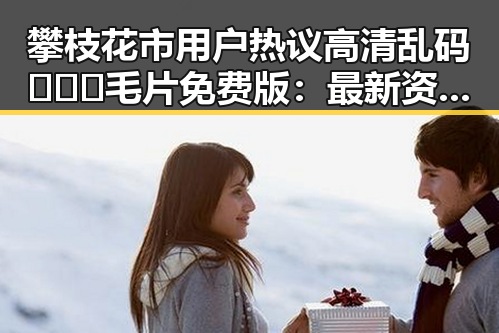攀枝花市用户热议高清乱码🔞❌♋毛片免费版:最新资源指南
