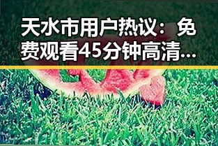 天水市用户热议: 免费观看45分钟高清电视的软件官方版下载成为焦点
