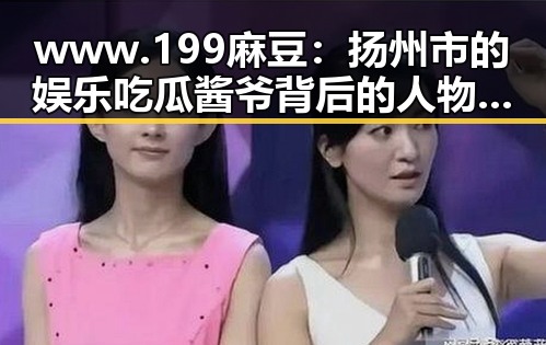 www.199麻豆:扬州市的娱乐吃瓜酱爷背后的人物故事