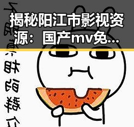 揭秘阳江市影视资源:国产mv免费观看高清电视剧在线观看官方版的最新动态